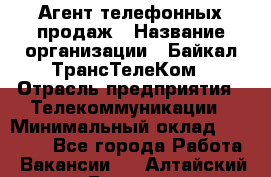 Агент телефонных продаж › Название организации ­ Байкал-ТрансТелеКом › Отрасль предприятия ­ Телекоммуникации › Минимальный оклад ­ 15 000 - Все города Работа » Вакансии   . Алтайский край,Белокуриха г.